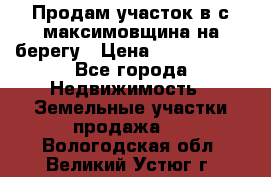 Продам участок в с.максимовщина на берегу › Цена ­ 1 000 000 - Все города Недвижимость » Земельные участки продажа   . Вологодская обл.,Великий Устюг г.